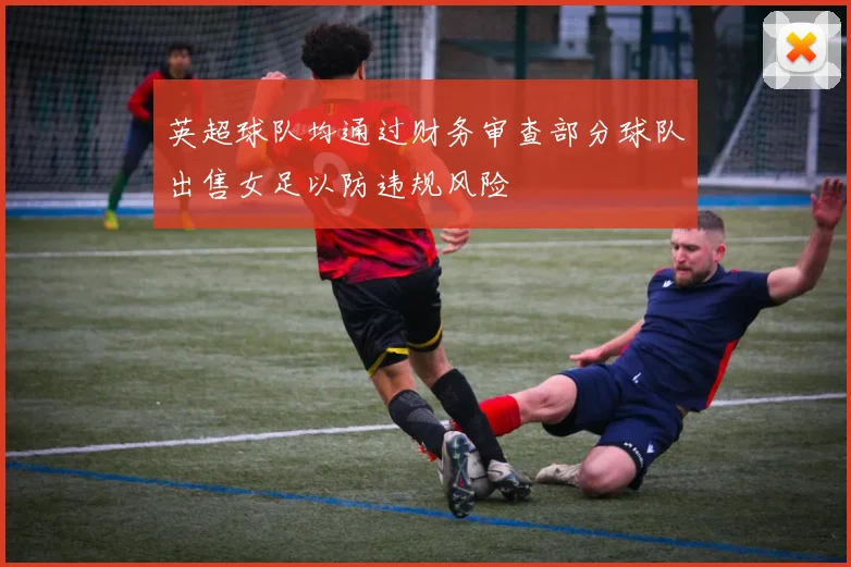英超球队均通过财务审查部分球队出售女足以防违规风险