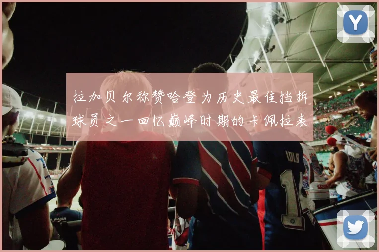拉加贝尔称赞哈登为历史最佳挡拆球员之一回忆巅峰时期的卡佩拉表现