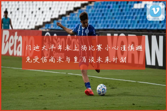 门迪大半年未上场比赛小心谨慎避免受伤尚未与皇马谈未来计划