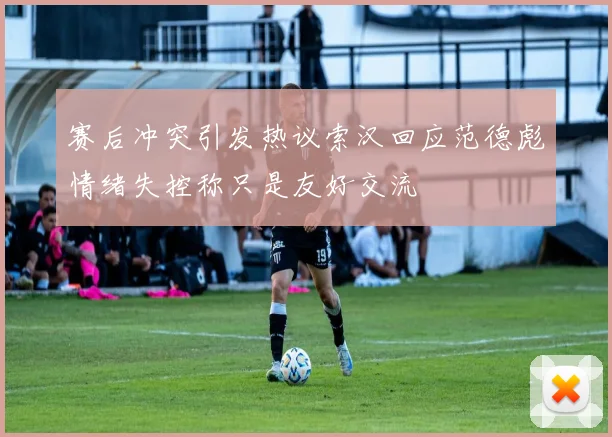 赛后冲突引发热议索汉回应范德彪情绪失控称只是友好交流