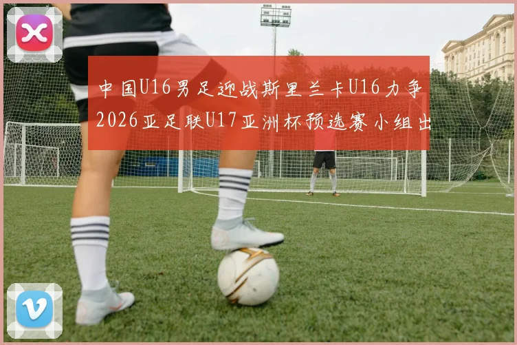 中国U16男足迎战斯里兰卡U16力争2026亚足联U17亚洲杯预选赛小组出线