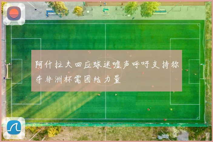 阿什拉夫回应球迷嘘声呼吁支持称夺非洲杯需团结力量