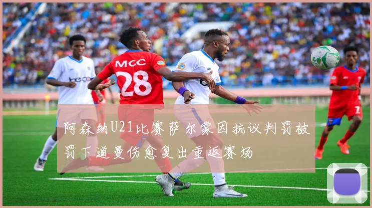 阿森纳U21比赛萨尔蒙因抗议判罚被罚下道曼伤愈复出重返赛场