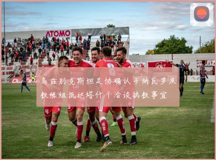 乌兹别克斯坦足协确认卡纳瓦罗及教练组抵达塔什干洽谈执教事宜