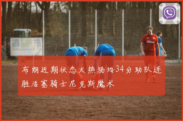 布朗近期状态火热场均34分助队连胜活塞骑士尼克斯魔术