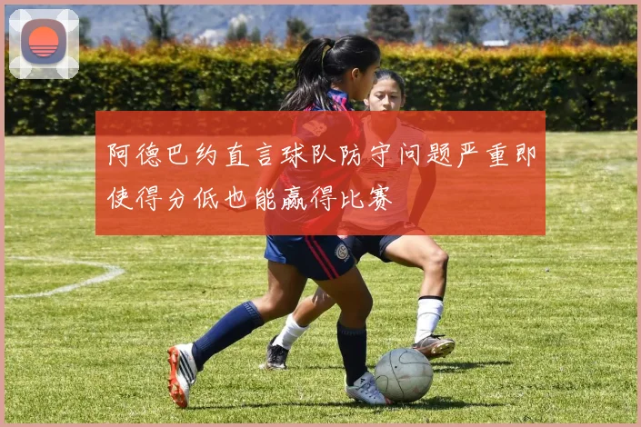 阿德巴约直言球队防守问题严重即使得分低也能赢得比赛