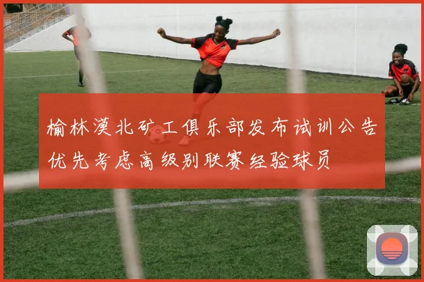 榆林漠北矿工俱乐部发布试训公告优先考虑高级别联赛经验球员