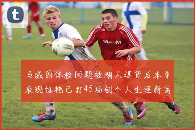 马威因体检问题被湖人退货后本季表现惊艳已打45场创个人生涯新高