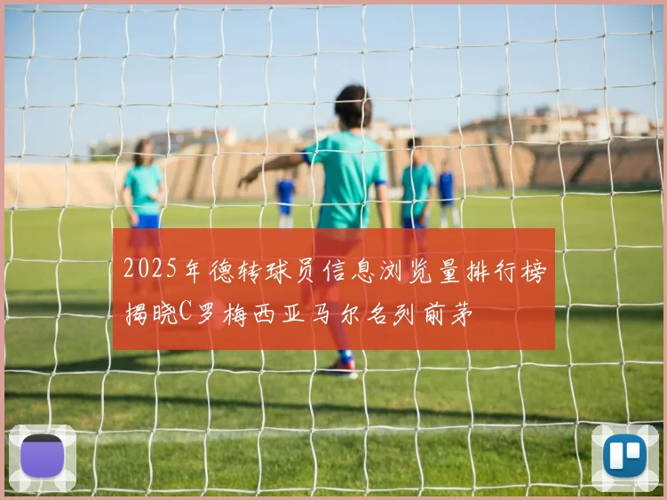 2025年德转球员信息浏览量排行榜揭晓C罗梅西亚马尔名列前茅