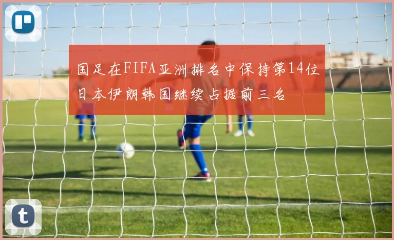 国足在FIFA亚洲排名中保持第14位日本伊朗韩国继续占据前三名