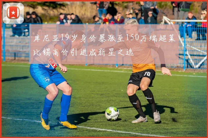 库尼亚19岁身价暴涨至150万瑞超莱比锡高价引进成新星之选