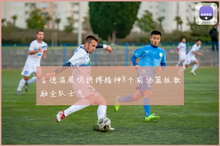 古德温展现拼搏精神8个前场篮板激励全队士气