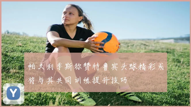 帕夫利季斯称赞特鲁宾头球精彩或将与其共同训练提升技巧