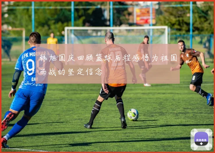 韩旭国庆回顾篮球历程感悟为祖国而战的坚定信念