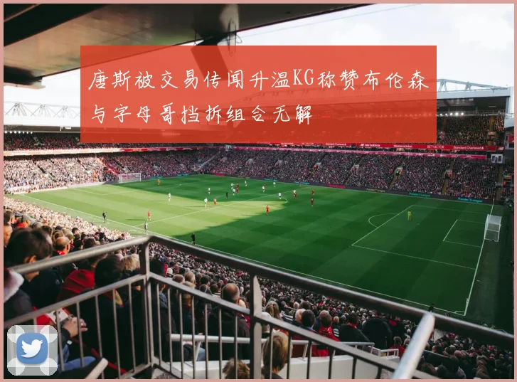 唐斯被交易传闻升温KG称赞布伦森与字母哥挡拆组合无解