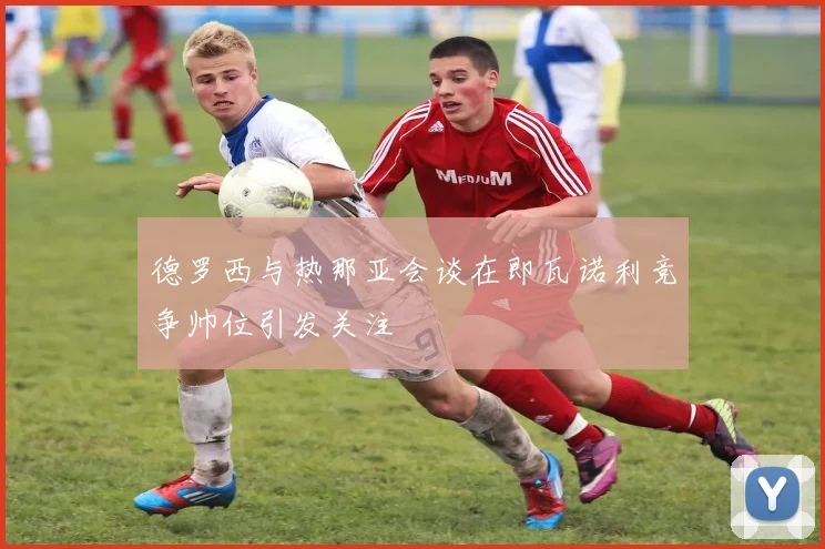德罗西与热那亚会谈在即瓦诺利竞争帅位引发关注