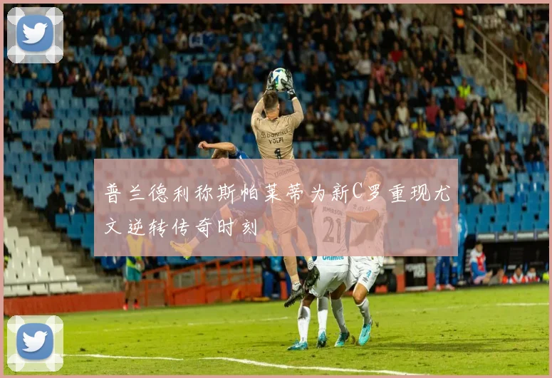 普兰德利称斯帕莱蒂为新C罗重现尤文逆转传奇时刻
