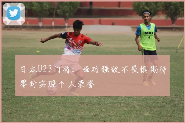 日本U23门将：面对强敌不畏惧期待零封实现个人荣誉