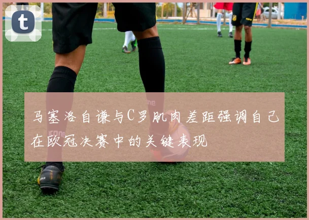 马塞洛自谦与C罗肌肉差距强调自己在欧冠决赛中的关键表现