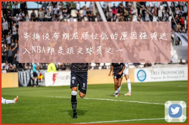 夸梅谈布朗尼顺位低的原因强调进入NBA即是顶尖球员之一