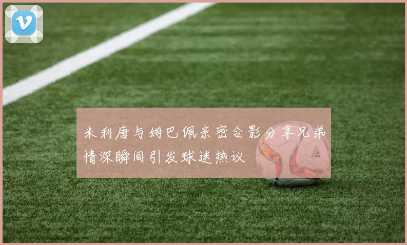 米利唐与姆巴佩亲密合影分享兄弟情深瞬间引发球迷热议