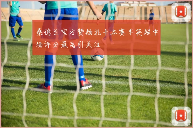桑德兰官方赞扬扎卡本赛季英超中场评分最高引关注