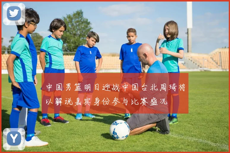 中国男篮明日迎战中国台北周琦将以解说嘉宾身份参与比赛盛况