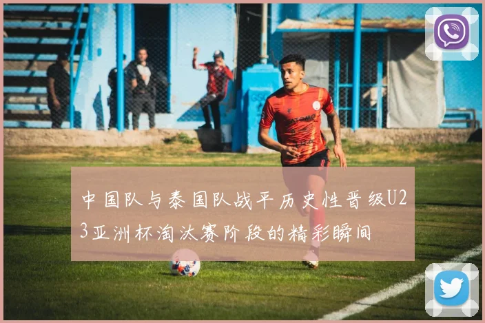 中国队与泰国队战平历史性晋级U23亚洲杯淘汰赛阶段的精彩瞬间