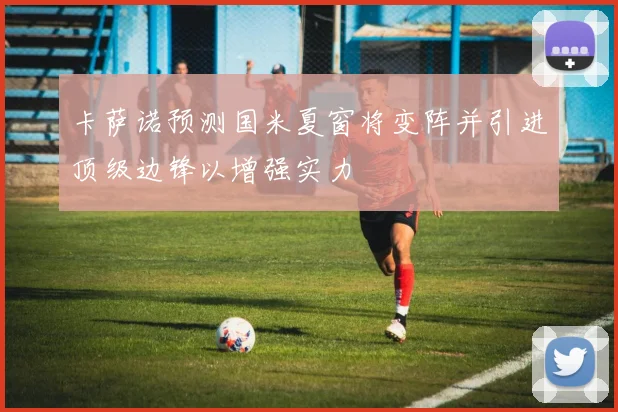 卡萨诺预测国米夏窗将变阵并引进顶级边锋以增强实力